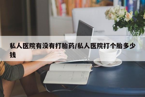 哪里有米非司酮片,私人医院有没有打胎药/私人医院打个胎多少钱