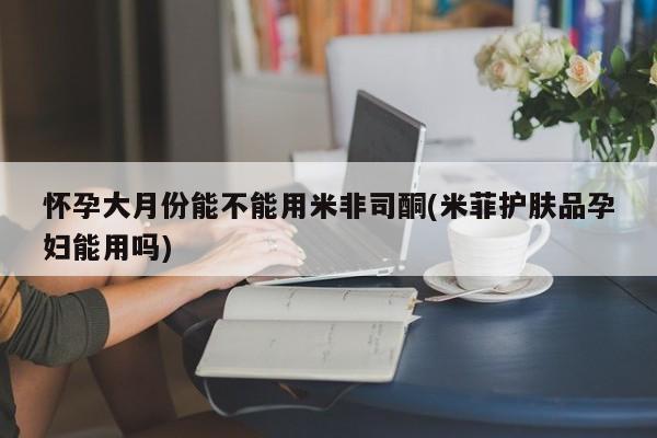 哪里有米非司酮片,怀孕大月份能不能用米非司酮(米菲护肤品孕妇能用吗)